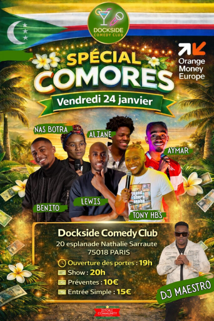 SPÉCIAL COMORES – DOCKSIDE COMEDY CLUB 🇰🇲🔥
Humour, culture et fierté comorienne à l’honneur à Paris

Le vendredi 24 janvier, le Dockside Comedy Club vibrera au rythme des Comores à l’occasion d’une soirée exceptionnelle placée sous le signe du rire, du partage et de la culture. Intitulé “Spécial Comores”, l’événement promet une immersion festive où humour et identité comorienne se rencontrent dans une ambiance chaleureuse et décomplexée.

Un plateau d’humoristes explosif

Pour cette édition spéciale, le Dockside Comedy Club a réuni une line-up éclectique et percutante, incarnant la nouvelle vague de l’humour afro-diasporique :

Benito

Nas Botra

Lewis

Aliane

Tony HBS

Aymar

Chacun apportera son univers, ses anecdotes et son regard, entre réalités du quotidien, identité, traditions, et clins d’œil à la culture comorienne. Une diversité de styles qui garantit un spectacle rythmé, accessible et résolument moderne.

DJ Maestro aux platines : l’ambiance avant et après le show

Parce qu’une soirée comorienne ne se vit pas sans musique, DJ Maestro assurera l’ambiance tout au long de la soirée. Entre sets festifs, sonorités afro et vibes chaleureuses, le public sera plongé dans une atmosphère conviviale dès l’ouverture des portes et jusqu’après le spectacle.

Plus qu’un comedy show : une célébration culturelle

Au-delà des rires, Spécial Comores se veut un véritable moment de fierté et de visibilité culturelle. C’est l’occasion de mettre en lumière des talents issus de la diaspora, de créer des ponts entre humour et héritage, et de rassembler un public curieux, bienveillant et enthousiaste autour d’une identité commune.

Que l’on soit comorien, afro-descendant ou simplement amateur de stand-up, la soirée promet une expérience inclusive, festive et mémorable.

Informations pratiques

📅 Date : Vendredi 24 janvier
📍 Lieu : Dockside Comedy Club – 20 esplanade Nathalie Sarraute, 75018 Paris
🕖 Ouverture des portes : 19h
🕗 Début du show : 20h
🎟️ Tarifs :

Prévente : 10 €

Sur place : 15 €

Pourquoi il ne faut pas manquer cette soirée ?

✔️ Un plateau d’humoristes engagés et talentueux
✔️ Une ambiance festive et culturelle unique
✔️ Un moment de rire, de partage et de représentation
✔️ Un rendez-vous rare dédié aux Comores sur la scène humoristique parisienne

Spécial Comores – Dockside Comedy Club, c’est la promesse d’une soirée où l’on rit fort, où l’on se reconnaît, et où la culture comorienne brille sous les projecteurs parisiens 